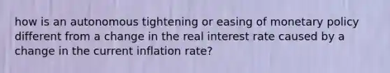 how is an autonomous tightening or easing of monetary policy different from a change in the real interest rate caused by a change in the current inflation rate?