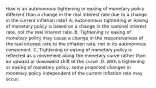 How is an autonomous tightening or easing of monetary policy different than a change in the real interest rate due to a change in the current inflation​ rate? A. Autonomous tightening or easing of monetary policy is based on a change in the nominal interest​ rate, not the real interest rate. B. Tightening or easing of monetary policy may cause a change in the responsiveness of the real interest rate to the inflation​ rate, not in its autonomous component. C. Tightening or easing of monetary policy is reflected as a movement along the monetary curve rather than an upward or downward shift of the curve. D. With a tightening or easing of monetary​ policy, some projected changes in monetary policy independent of the current inflation rate may occur.