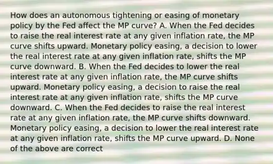 How does an autonomous tightening or easing of monetary policy by the Fed affect the MP​ curve? A. When the Fed decides to raise the real interest rate at any given inflation​ rate, the MP curve shifts upward. Monetary policy​ easing, a decision to lower the real interest rate at any given inflation​ rate, shifts the MP curve downward. B. When the Fed decides to lower the real interest rate at any given inflation​ rate, the MP curve shifts upward. Monetary policy​ easing, a decision to raise the real interest rate at any given inflation​ rate, shifts the MP curve downward. C. When the Fed decides to raise the real interest rate at any given inflation​ rate, the MP curve shifts downward. Monetary policy​ easing, a decision to lower the real interest rate at any given inflation​ rate, shifts the MP curve upward. D. None of the above are correct