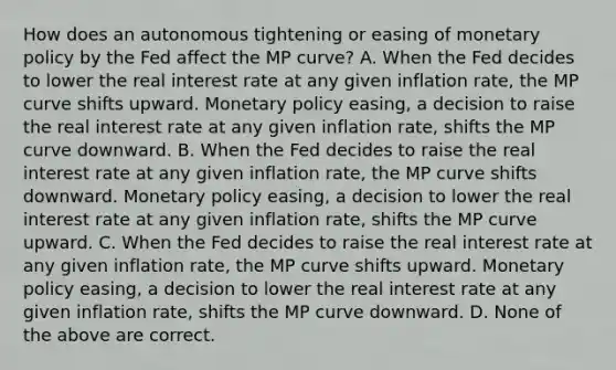 How does an autonomous tightening or easing of monetary policy by the Fed affect the MP​ curve? A. When the Fed decides to lower the real interest rate at any given inflation​ rate, the MP curve shifts upward. Monetary policy​ easing, a decision to raise the real interest rate at any given inflation​ rate, shifts the MP curve downward. B. When the Fed decides to raise the real interest rate at any given inflation​ rate, the MP curve shifts downward. Monetary policy​ easing, a decision to lower the real interest rate at any given inflation​ rate, shifts the MP curve upward. C. When the Fed decides to raise the real interest rate at any given inflation​ rate, the MP curve shifts upward. Monetary policy​ easing, a decision to lower the real interest rate at any given inflation​ rate, shifts the MP curve downward. D. None of the above are correct.