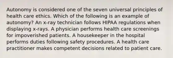 Autonomy is considered one of the seven universal principles of health care ethics. Which of the following is an example of autonomy? An x-ray technician follows HIPAA regulations when displaying x-rays. A physician performs health care screenings for impoverished patients. A housekeeper in the hospital performs duties following safety procedures. A health care practitioner makes competent decisions related to patient care.