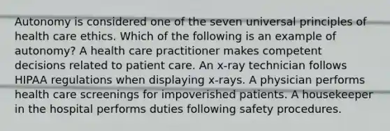 Autonomy is considered one of the seven universal principles of health care ethics. Which of the following is an example of autonomy? A health care practitioner makes competent decisions related to patient care. An x-ray technician follows HIPAA regulations when displaying x-rays. A physician performs health care screenings for impoverished patients. A housekeeper in the hospital performs duties following safety procedures.