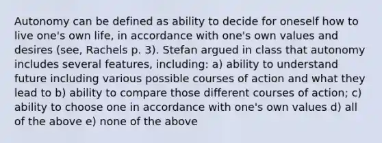 Autonomy can be defined as ability to decide for oneself how to live one's own life, in accordance with one's own values and desires (see, Rachels p. 3). Stefan argued in class that autonomy includes several features, including: a) ability to understand future including various possible courses of action and what they lead to b) ability to compare those different courses of action; c) ability to choose one in accordance with one's own values d) all of the above e) none of the above