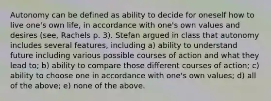 Autonomy can be defined as ability to decide for oneself how to live one's own life, in accordance with one's own values and desires (see, Rachels p. 3). Stefan argued in class that autonomy includes several features, including a) ability to understand future including various possible courses of action and what they lead to; b) ability to compare those different courses of action; c) ability to choose one in accordance with one's own values; d) all of the above; e) none of the above.