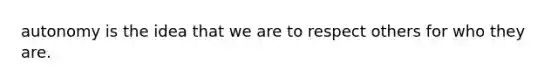 autonomy is the idea that we are to respect others for who they are.