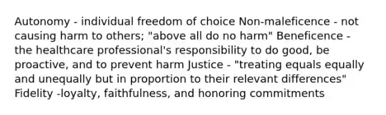 Autonomy - individual freedom of choice Non-maleficence - not causing harm to others; "above all do no harm" Beneficence - the healthcare professional's responsibility to do good, be proactive, and to prevent harm Justice - "treating equals equally and unequally but in proportion to their relevant differences" Fidelity -loyalty, faithfulness, and honoring commitments