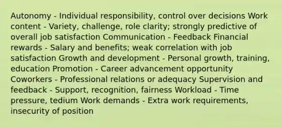 Autonomy - Individual responsibility, control over decisions Work content - Variety, challenge, role clarity; strongly predictive of overall job satisfaction Communication - Feedback Financial rewards - Salary and benefits; weak correlation with job satisfaction Growth and development - Personal growth, training, education Promotion - Career advancement opportunity Coworkers - Professional relations or adequacy Supervision and feedback - Support, recognition, fairness Workload - Time pressure, tedium Work demands - Extra work requirements, insecurity of position