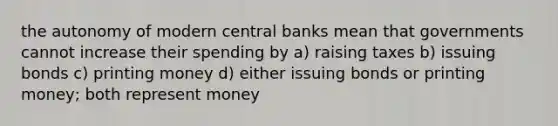 the autonomy of modern central banks mean that governments cannot increase their spending by a) raising taxes b) issuing bonds c) printing money d) either issuing bonds or printing money; both represent money