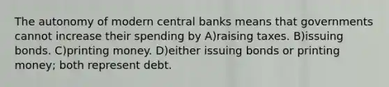 The autonomy of modern central banks means that governments cannot increase their spending by A)raising taxes. B)issuing bonds. C)printing money. D)either issuing bonds or printing money; both represent debt.