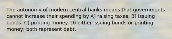 The autonomy of modern central banks means that governments cannot increase their spending by A) raising taxes. B) issuing bonds. C) printing money. D) either issuing bonds or printing money; both represent debt.