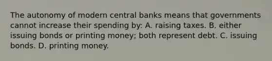 The autonomy of modern central banks means that governments cannot increase their spending by: A. raising taxes. B. either issuing bonds or printing money; both represent debt. C. issuing bonds. D. printing money.