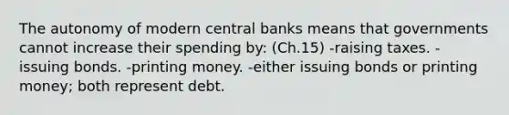 The autonomy of modern central banks means that governments cannot increase their spending by: (Ch.15) -raising taxes. -issuing bonds. -printing money. -either issuing bonds or printing money; both represent debt.