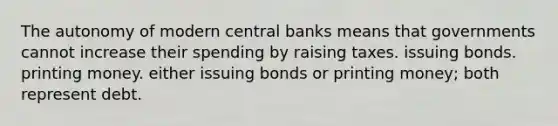 The autonomy of modern central banks means that governments cannot increase their spending by raising taxes. issuing bonds. printing money. either issuing bonds or printing money; both represent debt.