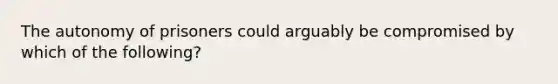 The autonomy of prisoners could arguably be compromised by which of the following?