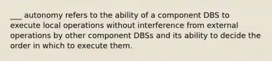 ___ autonomy refers to the ability of a component DBS to execute local operations without interference from external operations by other component DBSs and its ability to decide the order in which to execute them.