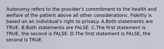 Autonomy refers to the provider's commitment to the health and welfare of the patient above all other considerations. Fidelity is based on an individual's right to privacy. A.Both statements are TRUE. B.Both statements are FALSE. C.The first statement is TRUE, the second is FALSE. D.The first statement is FALSE, the second is TRUE.