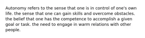 Autonomy refers to the sense that one is in control of one's own life. the sense that one can gain skills and overcome obstacles. the belief that one has the competence to accomplish a given goal or task. the need to engage in warm relations with other people.