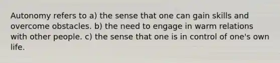 Autonomy refers to a) the sense that one can gain skills and overcome obstacles. b) the need to engage in warm relations with other people. c) the sense that one is in control of one's own life.