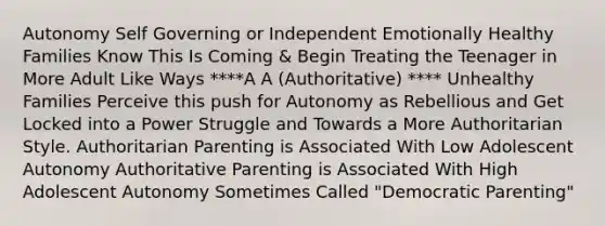 Autonomy Self Governing or Independent Emotionally Healthy Families Know This Is Coming & Begin Treating the Teenager in More Adult Like Ways ****A A (Authoritative) **** Unhealthy Families Perceive this push for Autonomy as Rebellious and Get Locked into a Power Struggle and Towards a More Authoritarian Style. Authoritarian Parenting is Associated With Low Adolescent Autonomy Authoritative Parenting is Associated With High Adolescent Autonomy Sometimes Called "Democratic Parenting"