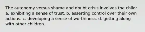 The autonomy versus shame and doubt crisis involves the child: a. exhibiting a sense of trust. b. asserting control over their own actions. c. developing a sense of worthiness. d. getting along with other children.