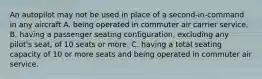 An autopilot may not be used in place of a second-in-command in any aircraft A. being operated in commuter air carrier service. B. having a passenger seating configuration, excluding any pilot's seat, of 10 seats or more. C. having a total seating capacity of 10 or more seats and being operated in commuter air service.