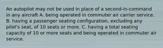 An autopilot may not be used in place of a second-in-command in any aircraft A. being operated in commuter air carrier service. B. having a passenger seating configuration, excluding any pilot's seat, of 10 seats or more. C. having a total seating capacity of 10 or more seats and being operated in commuter air service.