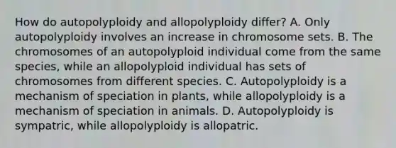 How do autopolyploidy and allopolyploidy differ? A. Only autopolyploidy involves an increase in chromosome sets. B. The chromosomes of an autopolyploid individual come from the same species, while an allopolyploid individual has sets of chromosomes from different species. C. Autopolyploidy is a mechanism of speciation in plants, while allopolyploidy is a mechanism of speciation in animals. D. Autopolyploidy is sympatric, while allopolyploidy is allopatric.