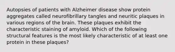 Autopsies of patients with Alzheimer disease show protein aggregates called neurofibrillary tangles and neuritic plaques in various regions of the brain. These plaques exhibit the characteristic staining of amyloid. Which of the following structural features is the most likely characteristic of at least one protein in these plaques?