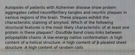 Autopsies of patients with Alzheimer disease show protein aggregates called neurofibrillary tangles and neuritic plaques in various regions of the brain. These plaques exhibit the characteristic staining of amyloid. Which of the following structural features is the most likely characteristic of at least one protein in these plaques? -Disulfide bond cross-links between polypeptide chains -A low-energy native conformation -A high content of α-helical structure -A high content of β-pleated sheet structure -A high content of random coils