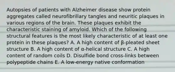 Autopsies of patients with Alzheimer disease show protein aggregates called neurofibrillary tangles and neuritic plaques in various regions of the brain. These plaques exhibit the characteristic staining of amyloid. Which of the following structural features is the most likely characteristic of at least one protein in these plaques? A. A high content of β-pleated sheet structure B. A high content of α-helical structure C. A high content of random coils D. Disulfide bond cross-links between polypeptide chains E. A low-energy native conformation