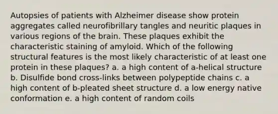 Autopsies of patients with Alzheimer disease show protein aggregates called neurofibrillary tangles and neuritic plaques in various regions of the brain. These plaques exhibit the characteristic staining of amyloid. Which of the following structural features is the most likely characteristic of at least one protein in these plaques? a. a high content of a-helical structure b. Disulfide bond cross-links between polypeptide chains c. a high content of b-pleated sheet structure d. a low energy native conformation e. a high content of random coils