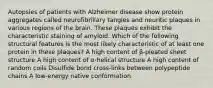 Autopsies of patients with Alzheimer disease show protein aggregates called neurofibrillary tangles and neuritic plaques in various regions of the brain. These plaques exhibit the characteristic staining of amyloid. Which of the following structural features is the most likely characteristic of at least one protein in these plaques? A high content of β-pleated sheet structure A high content of α-helical structure A high content of random coils Disulfide bond cross-links between polypeptide chains A low-energy native conformation