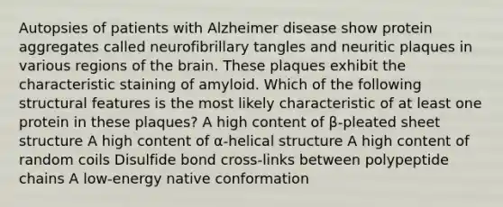 Autopsies of patients with Alzheimer disease show protein aggregates called neurofibrillary tangles and neuritic plaques in various regions of the brain. These plaques exhibit the characteristic staining of amyloid. Which of the following structural features is the most likely characteristic of at least one protein in these plaques? A high content of β-pleated sheet structure A high content of α-helical structure A high content of random coils Disulfide bond cross-links between polypeptide chains A low-energy native conformation