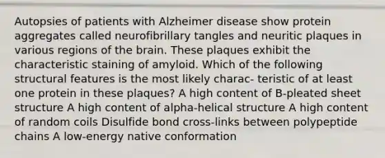 Autopsies of patients with Alzheimer disease show protein aggregates called neurofibrillary tangles and neuritic plaques in various regions of the brain. These plaques exhibit the characteristic staining of amyloid. Which of the following structural features is the most likely charac- teristic of at least one protein in these plaques? A high content of B-pleated sheet structure A high content of alpha-helical structure A high content of random coils Disulfide bond cross-links between polypeptide chains A low-energy native conformation