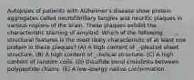 Autopsies of patients with Alzheimer's disease show protein aggregates called neurofibrillary tangles and neuritic plaques in various regions of the brain. These plaques exhibit the characteristic staining of amyloid. Which of the following structural features is the most likely characteristic of at least one protein in these plaques? (A) A high content of _-pleated sheet structure. (B) A high content of _-helical structure. (C) A high content of random coils. (D) Disulfide bond crosslinks between polypeptide chains. (E) A low-energy native conformation.