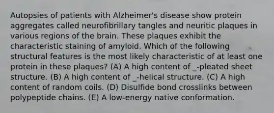 Autopsies of patients with Alzheimer's disease show protein aggregates called neurofibrillary tangles and neuritic plaques in various regions of the brain. These plaques exhibit the characteristic staining of amyloid. Which of the following structural features is the most likely characteristic of at least one protein in these plaques? (A) A high content of _-pleated sheet structure. (B) A high content of _-helical structure. (C) A high content of random coils. (D) Disulfide bond crosslinks between polypeptide chains. (E) A low-energy native conformation.