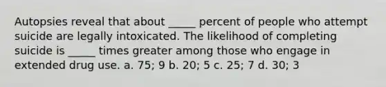 Autopsies reveal that about _____ percent of people who attempt suicide are legally intoxicated. The likelihood of completing suicide is _____ times greater among those who engage in extended drug use. a. 75; 9 b. 20; 5 c. 25; 7 d. 30; 3