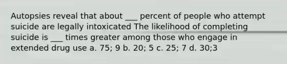 Autopsies reveal that about ___ percent of people who attempt suicide are legally intoxicated The likelihood of completing suicide is ___ times greater among those who engage in extended drug use a. 75; 9 b. 20; 5 c. 25; 7 d. 30;3