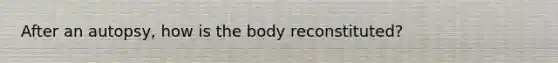 After an autopsy, how is the body reconstituted?