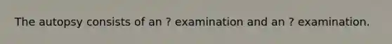 The autopsy consists of an ? examination and an ? examination.