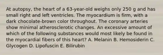 At autopsy, the heart of a 63-year-old weighs only 250 g and has small right and left ventricles. The myocardium is firm, with a dark chocolate-brown color throughout. The coronary arteries show minimal atherosclerotic changes. An excessive amount of which of the following substances would most likely be found in the myocardial fibers of this heart? A. Melanin B. Hemosiderin C. Glycogen D. Lipofuscin E. Bilirubin