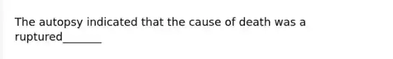 The autopsy indicated that the cause of death was a ruptured_______