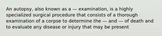 An autopsy, also known as a — examination, is a highly specialized surgical procedure that consists of a thorough examination of a corpse to determine the — and — of death and to evaluate any disease or injury that may be present