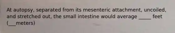 At autopsy, separated from its mesenteric attachment, uncoiled, and stretched out, the small intestine would average _____ feet (___meters)