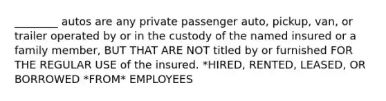 ________ autos are any private passenger auto, pickup, van, or trailer operated by or in the custody of the named insured or a family member, BUT THAT ARE NOT titled by or furnished FOR THE REGULAR USE of the insured. *HIRED, RENTED, LEASED, OR BORROWED *FROM* EMPLOYEES