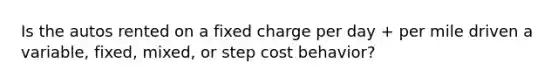 Is the autos rented on a fixed charge per day + per mile driven a variable, fixed, mixed, or step cost behavior?