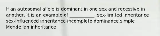 If an autosomal allele is dominant in one sex and recessive in another, it is an example of ___________. sex-limited inheritance sex-influenced inheritance incomplete dominance simple Mendelian inheritance