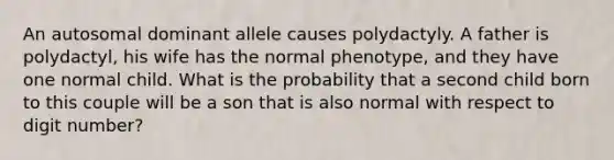 An autosomal dominant allele causes polydactyly. A father is polydactyl, his wife has the normal phenotype, and they have one normal child. What is the probability that a second child born to this couple will be a son that is also normal with respect to digit number?