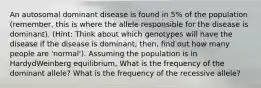 An autosomal dominant disease is found in 5% of the population (remember, this is where the allele responsible for the disease is dominant). (Hint: Think about which genotypes will have the disease if the disease is dominant; then, find out how many people are 'normal'). Assuming the population is in HardydWeinberg equilibrium, What is the frequency of the dominant allele? What is the frequency of the recessive allele?