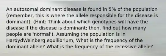 An autosomal dominant disease is found in 5% of the population (remember, this is where the allele responsible for the disease is dominant). (Hint: Think about which genotypes will have the disease if the disease is dominant; then, find out how many people are 'normal'). Assuming the population is in HardydWeinberg equilibrium, What is the frequency of the dominant allele? What is the frequency of the recessive allele?